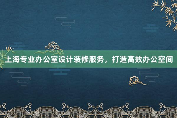 上海专业办公室设计装修服务，打造高效办公空间